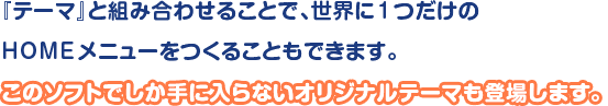 「テーマ」と組み合わせることで、世界に1つだけのHOMEメニューをつくることもできます。このソフトでしか手に入らないオリジナルテーマも登場します。