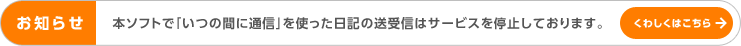 おしらせ 本ソフトで「いつの間に通信」を使った日記の送受信はサービスを停止しております。くわしくはこちら