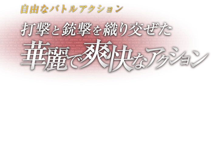 自由なバトルアクション 打撃と銃撃を織り交ぜた華麗で爽快なアクション / 両手両足に好きな武器を装備できる自由度の高いバトルアクション「バレットアーツ」。パンチ・キックの組み合わせによる多彩なコンボに、ボタン長押しの銃撃を織り交ぜ、華麗に爽快に敵を薙ぎ倒せ。