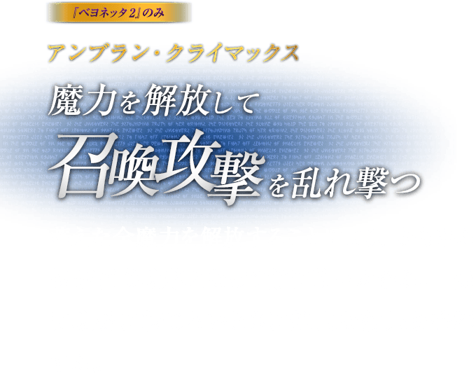 『ベヨネッタ2』のみ アンブラン・クライマックス 魔力を解放して召喚攻撃を乱れ撃つ / 蓄えた全魔力を解放することにより、あらゆる技が召喚攻撃となって敵に襲いかかる。一気に攻勢に転じたいときに絶大な効果を発揮する。