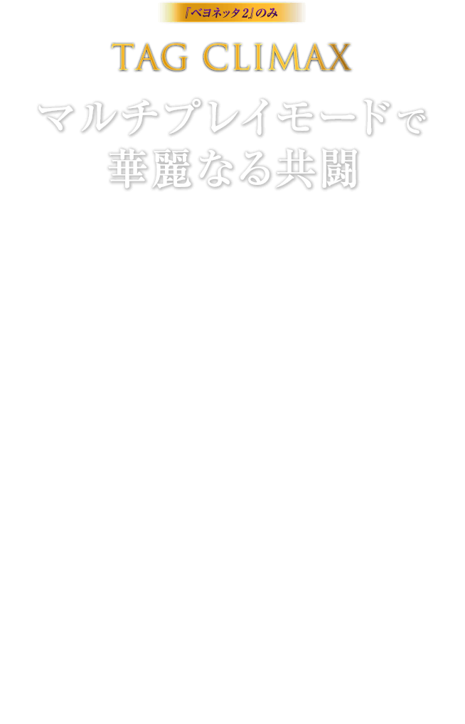 『ベヨネッタ2』のみ TAG CLIMAX マルチプレイモードで華麗なる共闘 / 次々と襲い来る敵を二人で協力して撃破するマルチプレイモード「TAG CLIMAX」。ベヨネッタやジャンヌなど、複数の中から好きなキャラクターを選んで参戦が可能。オンラインで出会った仲間と、華麗に過激に天使や悪魔をブチのめせ。