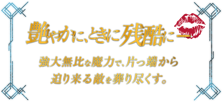 艶やかに、ときに残酷に - 強大無比な魔力で、片っ端から迫り来る敵を葬り尽くす。