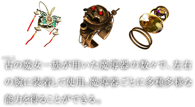 古（いにしえ）の魔女一族が用いた魔導器の数々で、左右の腕に装着して使用。魔導器ごとに多種多様な能力を得ることができる。