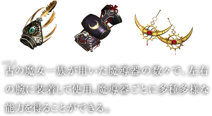 古（いにしえ）の魔女一族が用いた魔導器の数々で、左右の腕に装着して使用。魔導器ごとに多種多様な能力を得ることができる。