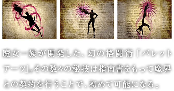 魔女一族が開発した、幻の格闘術「バレットアーツ」。その数々の秘技は指南書をもって魔界との契約を行うことで、初めて可能になる。