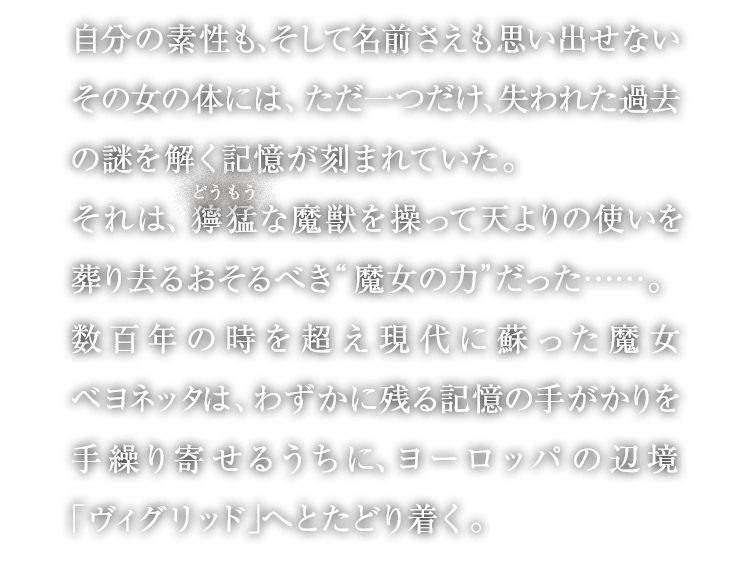 自分の素性も、そして名前さえも思い出せないその女の体には、ただ一つだけ、失われた過去の謎を解く記憶が刻まれていた。それは、獰猛な魔獣を操って天よりの使いを葬り去るおそるべき“魔女の力”だった……。数百年の時を超え現代に蘇った魔女ベヨネッタは、わずかに残る記憶の手がかりを手繰り寄せるうちに、ヨーロッパの辺境「ヴィグリッド」へとたどり着く。