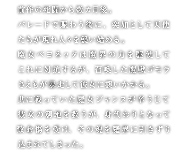 前作の死闘から数カ月後。パレードで賑わう街に、突如として天使たちが現れ人々を襲い始める。魔女ベヨネッタは魔界の力を駆使してこれに対抗するが、召喚した魔獣ゴモラさえもが暴走して彼女に襲いかかる。共に戦っていた魔女ジャンヌが辛うじて彼女の窮地を救うが、身代わりとなって致命傷を受け、その魂を魔界に引きずり込まれてしまった。