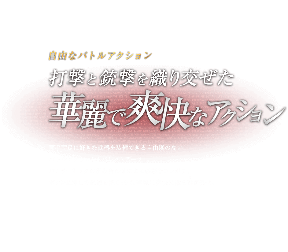 自由なバトルアクション 打撃と銃撃を織り交ぜた華麗で爽快なアクション / 両手両足に好きな武器を装備できる自由度の高いバトルアクション「バレットアーツ」。パンチ・キックの組み合わせによる多彩なコンボに、ボタン長押しの銃撃を織り交ぜ、華麗に爽快に敵を薙ぎ倒せ。