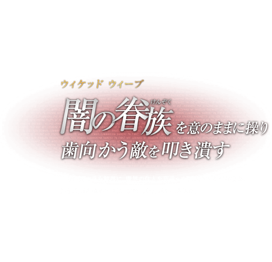 ウィケッド ウィーブ 闇の眷族（けんぞく）を意のままに操り歯向かう敵を叩き潰す / 自らの髪の毛を触媒に、魔界の住人を現世へと顕現させる召喚攻撃。連続攻撃の極め付きに、致命的な打撃を叩き込む。