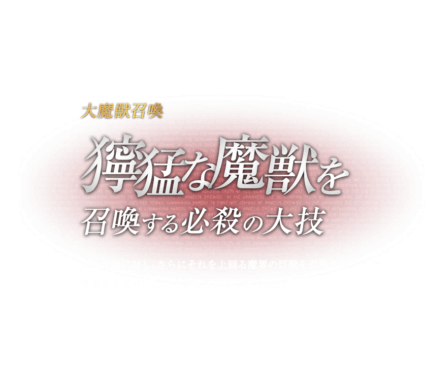 大魔獣召喚 獰猛な魔獣を召喚する必殺の大技 / 強大な敵に対し、さらにそれを上回る魔界の巨獣を召喚することで、完膚なきまでに息の根を断ち切る必殺の大技。