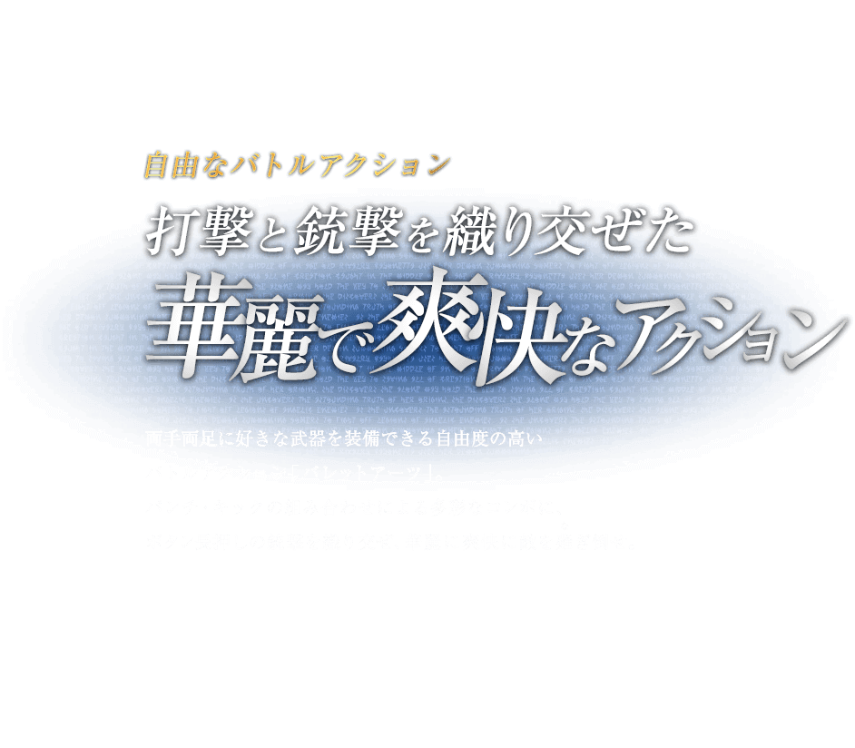自由なバトルアクション 打撃と銃撃を織り交ぜた華麗で爽快なアクション / 両手両足に好きな武器を装備できる自由度の高いバトルアクション「バレットアーツ」。パンチ・キックの組み合わせによる多彩なコンボに、ボタン長押しの銃撃を織り交ぜ、華麗に爽快に敵を薙ぎ倒せ。