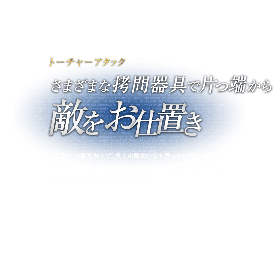 トーチャーアタック さまざまな拷問器具で片っ端から敵をお仕置き / 数世紀前の魔女狩りで、多くの魔女の命を奪った拷問器具の数々。ギロチンや大車輪、トラバサミなどさまざまな拷問器具を召喚し、群がる敵に片っ端からお仕置きできる。