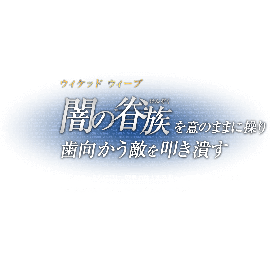 ウィケッド ウィーブ 闇の眷族（けんぞく）を意のままに操り歯向かう敵を叩き潰す / 自らの髪の毛を触媒に、魔界の住人を現世へと顕現させる召喚攻撃。連続攻撃の極め付きに、致命的な打撃を叩き込む。