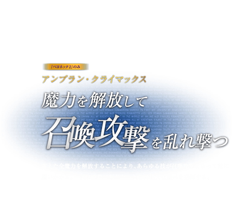 『ベヨネッタ2』のみ アンブラン・クライマックス 魔力を解放して召喚攻撃を乱れ撃つ / 蓄えた全魔力を解放することにより、あらゆる技が召喚攻撃となって敵に襲いかかる。一気に攻勢に転じたいときに絶大な効果を発揮する。