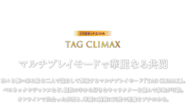 『ベヨネッタ2』のみ TAG CLIMAX マルチプレイモードで華麗なる共闘 / 次々と襲い来る敵を二人で協力して撃破するマルチプレイモード「TAG CLIMAX」。ベヨネッタやジャンヌなど、複数の中から好きなキャラクターを選んで参戦が可能。オンラインで出会った仲間と、華麗に過激に天使や悪魔をブチのめせ。