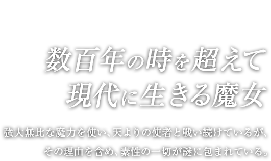 数百年の時を超えて現代に生きる魔女 / 強大無比な魔力を使い、天よりの使者と戦い続けているが、その理由を含め、素性の一切が謎に包まれている。