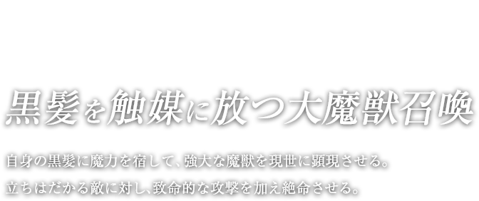 黒髪を触媒に放つ大魔獣召喚 / 自身の黒髪に魔力を宿して、強大な魔獣を現世に顕現させる。立ちはだかる敵に対し、致命的な攻撃を加え絶命させる。