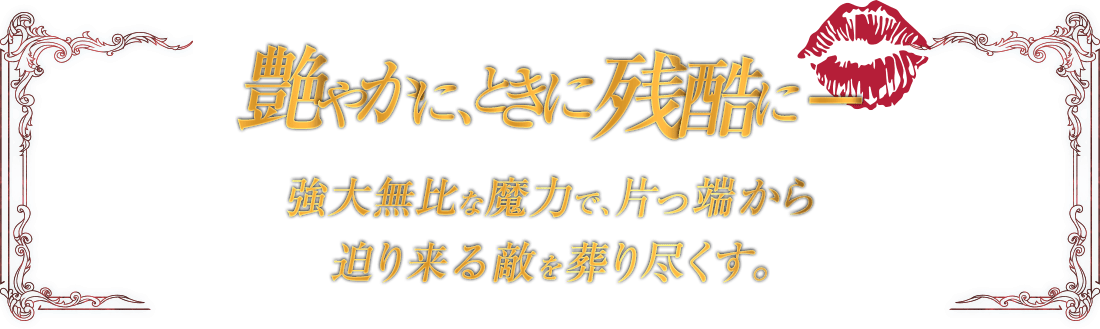 艶やかに、ときに残酷に - 強大無比な魔力で、片っ端から迫り来る敵を葬り尽くす。