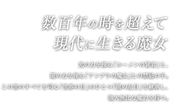 数百年の時を超えて現代に生きる魔女 / 光の力を操る「ルーメンの賢者」と、闇の力を操る「アンブラの魔女」との禁忌の子。この世のすべてを司る「世界の目」のひとつ「闇の左目」を継承し、強大無比な魔力を持つ。