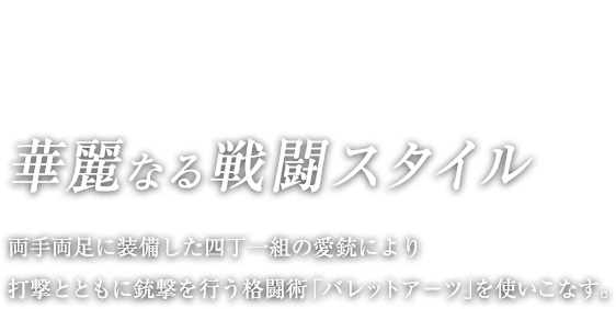 華麗なる戦闘スタイル / 両手両足に装備した四丁一組の愛銃により打撃とともに銃撃を行う格闘術「バレットアーツ」を使いこなす。