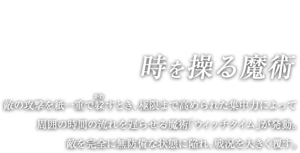 時を操る魔術 / 敵の攻撃を紙一重で躱（かわ）すとき、極限まで高められた集中力によって周囲の時間の流れを遅らせる魔術「ウィッチタイム」が発動。敵を完全に無防備な状態に陥れ、戦況を大きく覆す。