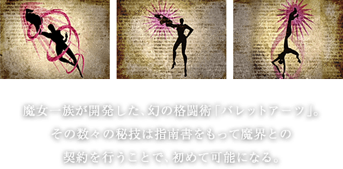 魔女一族が開発した、幻の格闘術「バレットアーツ」。その数々の秘技は指南書をもって魔界との契約を行うことで、初めて可能になる。