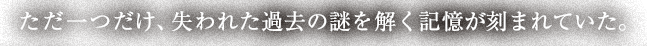 ただ一つだけ、失われた過去の謎を解く記憶が刻まれていた。