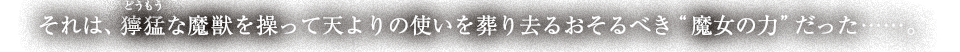 それは、獰猛(どうもう)な魔獣を操って天よりの使いを葬り去るおそるべき”魔女の力”だった……。