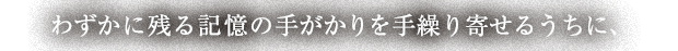 わずかに残る記憶の手がかりを手繰り寄せるうちに、