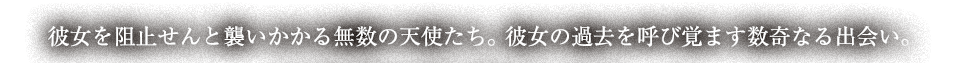 彼女を阻止せんと襲いかかる無数の天使たち。彼女の過去を呼び覚ます数奇なる出会い。