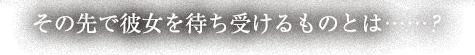 その先で彼女を待ち受けるものとは……？