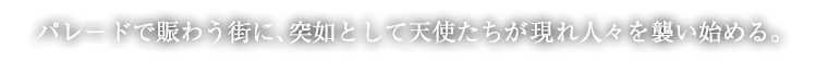 パレードで賑わう街に、突如として天使たちが現れ人々を襲い始める。