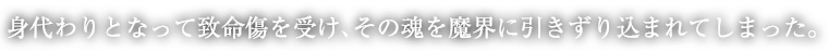 身代わりとなって致命傷を受け、その魂を魔界に引きずり込まれてしまった。