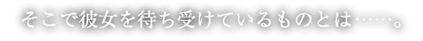 そこで彼女を待ち受けているものとは……。