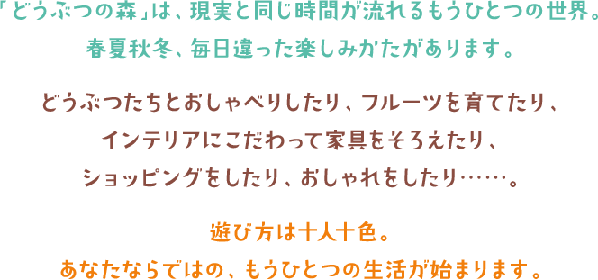 「どうぶつの森」は、現実と同じ時間が流れるもうひとつの世界。春夏秋冬、毎日違った楽しみかたがあります。どうぶつたちとおしゃべりしたり、フルーツを育てたり、インテリアにこだわって家具をそろえたり、ショッピングをしたり、おしゃれをしたり……。遊び方は十人十色。あなたならではの、もうひとつの生活が始まります。