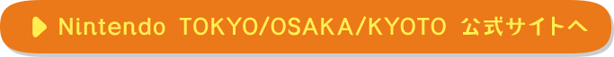 Nintendo TOKYO/OSAKA/KYOTO 公式サイトへ