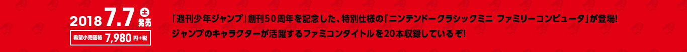 2018.7.7（土）発売｜希望小売価格7,980円＋税 『週刊少年ジャンプ』創刊50週年を記念した、特別仕様の「ニンテンドークラシックミニ ファミリーコンピュータ」が登場！ジャンプのキャラクターが活躍するファミコンタイトルを20本収録しているぞ！