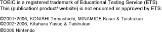 TOEIC is a registered trademark of Educational Testing Service (ETS).This (publication/ product/ website) is not endorsed or approved by ETS. (C)2001-2006, KONISHI Tomoshichi, MINAMIDE Kosei & Taishukan (C)2002-2006, Kitahara Yasuo & Taishukan (C)2006 Nintendo