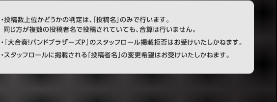 ・投稿数上位かどうかの判定は、「投稿名」のみで行います。同じ方が複数の投稿者名で投稿されていても、合算は行いません。・『大合奏！バンドブラザーズＰ』のスタッフロール掲載拒否はお受けいたしかねます。・スタッフロールに掲載される「投稿者名」の変更希望はお受けいたしかねます。