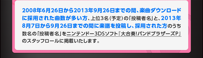 2008年6月26日から2013年9月26日までの間、楽曲ダウンロードに採用された曲数が多い方、上位3名（予定）の「投稿者名」と、2013年8月7日から9月26日までの間に楽譜を投稿し、採用された方のうち数名の「投稿者名」をニンテンドー3DSソフト『大合奏！バンドブラザーズＰ』のスタッフロールに掲載いたします。