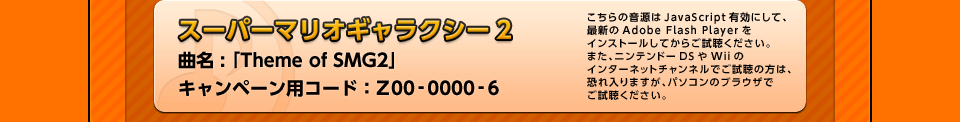 「スーパーマリオギャラクシー2」 曲名 : 「Theme of SMG2」 キャンペーン用コード：Z00-0000-6