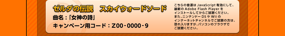 「ゼルダの伝説　スカイウォードソード」曲名 : 「女神の詩」キャンペーン用コード：Z00-0000-9