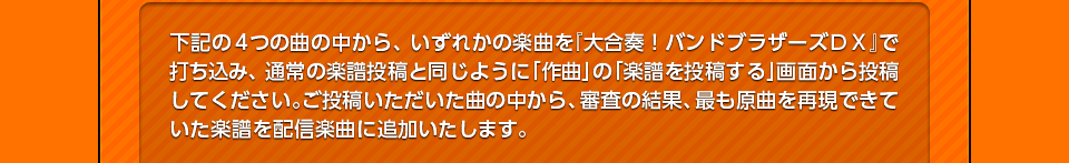 下記の4つの曲の中から、いずれかの楽曲を『大合奏！バンドブラザーズＤＸ』で打ち込み、通常の楽譜投稿と同じように「作曲」の「楽譜を投稿する」画面から投稿してください。ご投稿いただいた曲の中から、審査の結果、最も原曲を再現できていた楽譜を配信楽曲に追加いたします。