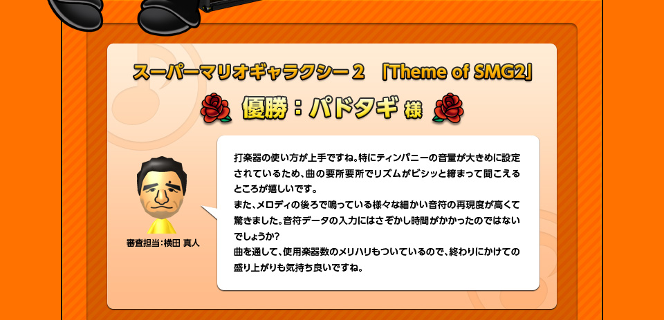 スーパーマリオギャラクシー2　「Theme of SMG2」優勝：パドタギ様「審査担当：横田 真人」打楽器の使い方が上手ですね。特にティンパニーの音量が大きめに設定されているため、曲の要所要所でリズムがビシッと締まって聞こえるところが嬉しいです。また、メロディの後ろで鳴っている様々な細かい音符の再現度が高くて驚きました。音符データの入力にはさぞかし時間がかかったのではないでしょうか？曲を通して、使用楽器数のメリハリもついているので、終わりにかけての盛り上がりも気持ち良いですね。