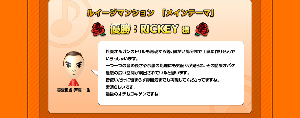 ルイージマンション　「メインテーマ」優勝：RICKEY様「審査担当：戸高 一生」伴奏オルガンのトリルも再現する等、細かい部分まで丁寧に作り込んでいらっしゃいます。一つ一つの音の長さや余韻の処理にも気配りが見られ、その結果オバケ屋敷の広い空間が演出されていると思います。音使いだけに留まらず雰囲気までも再現してくださってますね。素晴らしいです。最後のオチもゴキゲンですね！