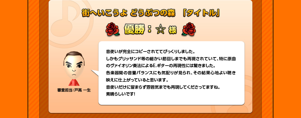 街へいこうよ どうぶつの森　「タイトル」優勝：☆様「審査担当：戸高 一生」音使いが完全にコピーされててびっくりしました。しかもグリッサンド等の細かい節回しまでも再現されていて、特に原曲のヴァイオリン奏法によるE.ギターの再現性には驚きました。各楽器間の音量バランスにも気配りが見られ、その結果心地よい聴き映えに仕上がっていると思います。音使いだけに留まらず雰囲気までも再現してくださってますね。素晴らしいです！