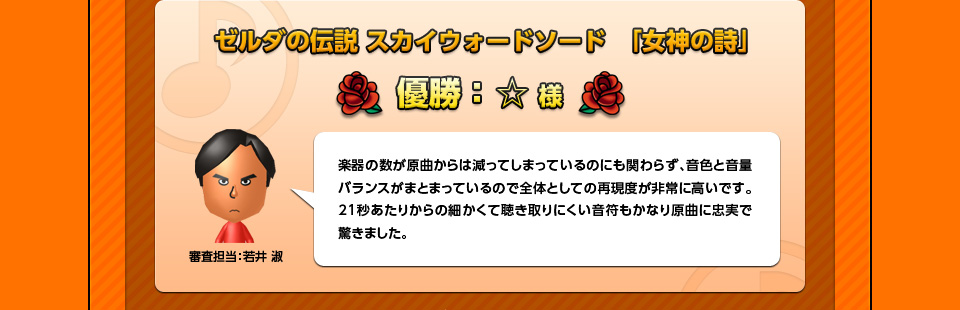 ゼルダの伝説 スカイウォードソード　「女神の詩」優勝：☆様「審査担当：若井 淑」楽器の数が原曲からは減ってしまっているのにも関わらず、音色と音量バランスがまとまっているので全体としての再現度が非常に高いです。21秒あたりからの細かくて聴き取りにくい音符もかなり原曲に忠実で驚きました。