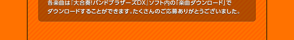 各楽曲は『大合奏！バンドブラザーズDX』ソフト内の「楽曲ダウンロード」でダウンロードすることができます。たくさんのご応募ありがとうございました。