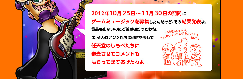 2012年10月25日〜11月30日の期間にゲームミュージックを募集したんだけど、その結果発表よ。賞品も出ないのにご苦労様だったわね。ま、そんなアンタたちに敬意を表して任天堂のしもべたちに審査させてコメントももらってきてあげたわよ。