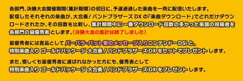 各部門、決勝大会開催期間（集計期間）の初日に、予選通過した楽曲を一斉に配信いたします。配信したそれぞれの楽曲が、大合奏！バンドブラザーズDXの「楽曲ダウンロード」でどれだけダウンロードされたか、その回数を比較し、集計期間中に一番ダウンロード回数の多かった楽譜の投稿者を各部門の最優秀者とします。（決勝大会の集計は終了しました）最優秀者には賞品としてバーバラ・バット愛のメッセージ入りニンテンドーDSiと、特別楽曲入り ゴールドパッケージ 大合奏！バンドブラザーズDXをセットでプレゼントします。また、惜しくも最優秀者に選ばれなかった方にも、優秀者として特別楽曲入り ゴールドパッケージ 大合奏！バンドブラザーズDXをプレゼントします。